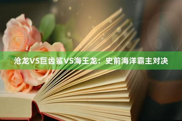 沧龙VS巨齿鲨VS海王龙：史前海洋霸主对决